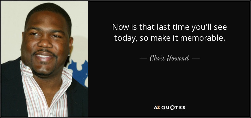 Now is that last time you'll see today, so make it memorable. - Chris Howard