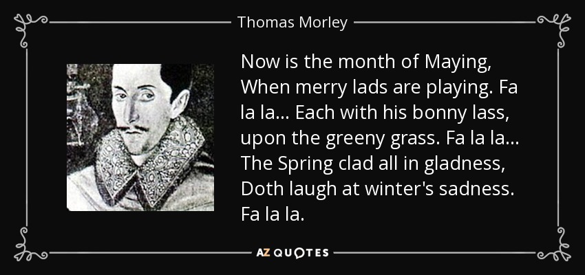 Now is the month of Maying, When merry lads are playing. Fa la la... Each with his bonny lass, upon the greeny grass. Fa la la... The Spring clad all in gladness, Doth laugh at winter's sadness. Fa la la. - Thomas Morley
