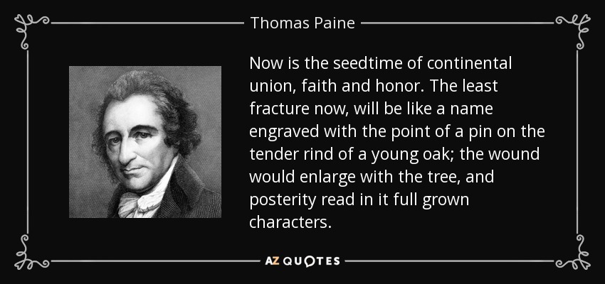 Now is the seedtime of continental union, faith and honor. The least fracture now, will be like a name engraved with the point of a pin on the tender rind of a young oak; the wound would enlarge with the tree, and posterity read in it full grown characters. - Thomas Paine