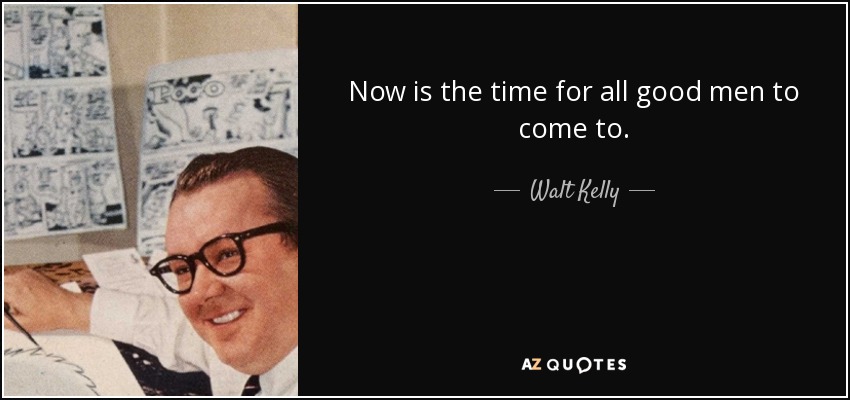Now is the time for all good men to come to. - Walt Kelly