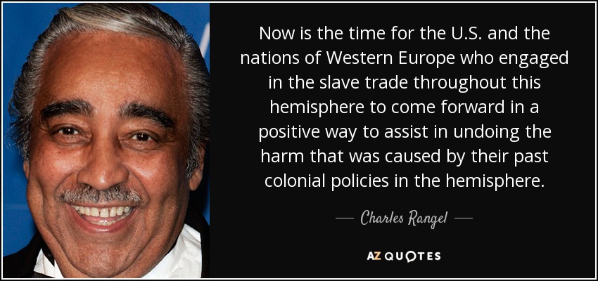 Now is the time for the U.S. and the nations of Western Europe who engaged in the slave trade throughout this hemisphere to come forward in a positive way to assist in undoing the harm that was caused by their past colonial policies in the hemisphere. - Charles Rangel