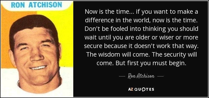Now is the time... if you want to make a difference in the world, now is the time. Don't be fooled into thinking you should wait until you are older or wiser or more secure because it doesn't work that way. The wisdom will come. The security will come. But first you must begin. - Ron Atchison