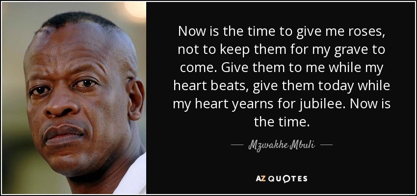 Now is the time to give me roses, not to keep them for my grave to come. Give them to me while my heart beats, give them today while my heart yearns for jubilee. Now is the time. - Mzwakhe Mbuli