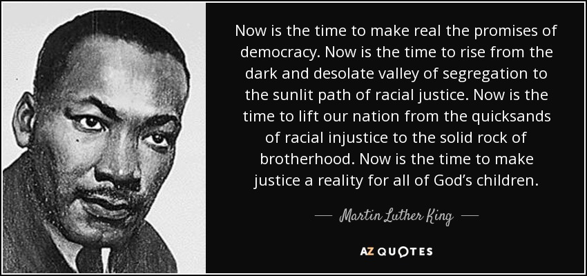 Now is the time to make real the promises of democracy. Now is the time to rise from the dark and desolate valley of segregation to the sunlit path of racial justice. Now is the time to lift our nation from the quicksands of racial injustice to the solid rock of brotherhood. Now is the time to make justice a reality for all of God’s children. - Martin Luther King, Jr.