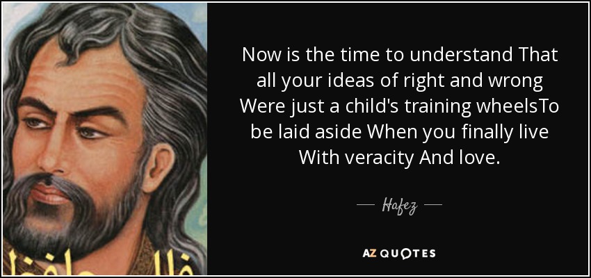Now is the time to understand That all your ideas of right and wrong Were just a child's training wheelsTo be laid aside When you finally live With veracity And love. - Hafez