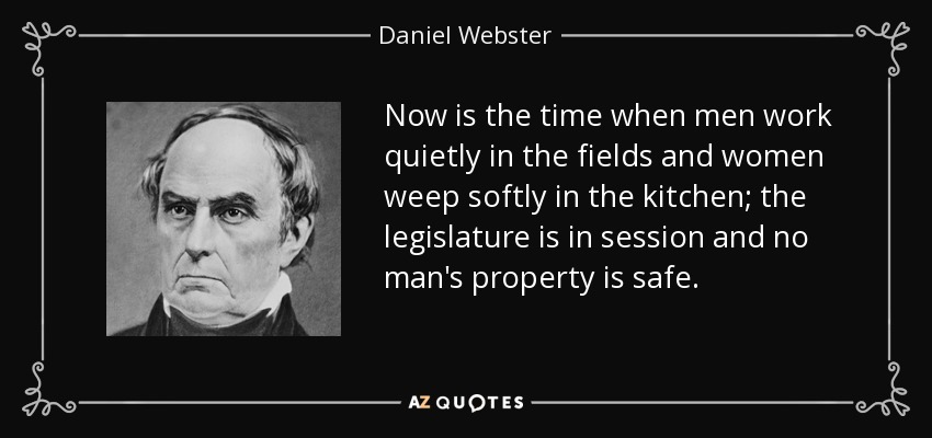 Now is the time when men work quietly in the fields and women weep softly in the kitchen; the legislature is in session and no man's property is safe. - Daniel Webster