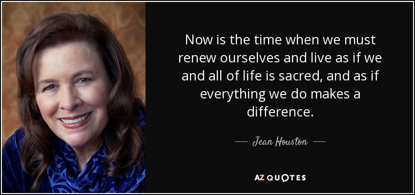 Now is the time when we must renew ourselves and live as if we and all of life is sacred, and as if everything we do makes a difference. - Jean Houston