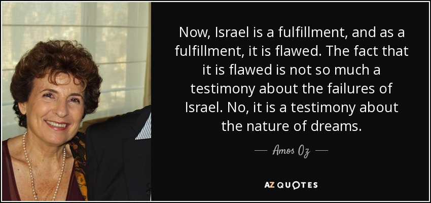 Now, Israel is a fulfillment, and as a fulfillment, it is flawed. The fact that it is flawed is not so much a testimony about the failures of Israel. No, it is a testimony about the nature of dreams. - Amos Oz