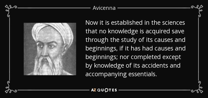 Now it is established in the sciences that no knowledge is acquired save through the study of its causes and beginnings, if it has had causes and beginnings; nor completed except by knowledge of its accidents and accompanying essentials. - Avicenna