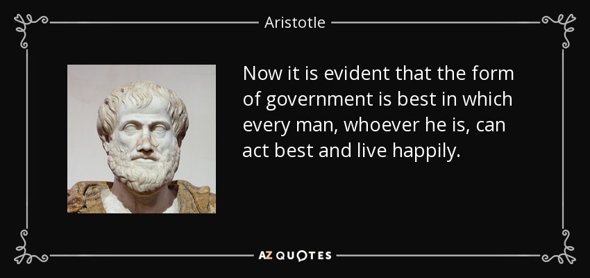 Now it is evident that the form of government is best in which every man, whoever he is, can act best and live happily. - Aristotle