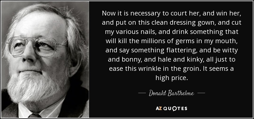 Now it is necessary to court her, and win her, and put on this clean dressing gown, and cut my various nails, and drink something that will kill the millions of germs in my mouth, and say something flattering, and be witty and bonny, and hale and kinky, all just to ease this wrinkle in the groin. It seems a high price. - Donald Barthelme