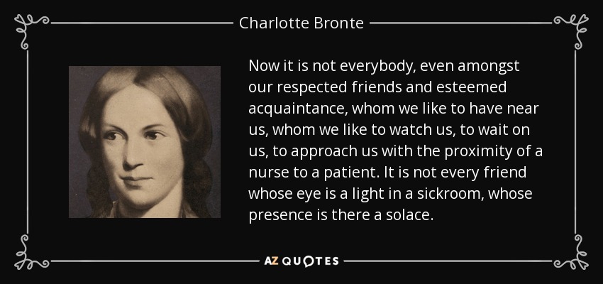 Now it is not everybody, even amongst our respected friends and esteemed acquaintance, whom we like to have near us, whom we like to watch us, to wait on us, to approach us with the proximity of a nurse to a patient. It is not every friend whose eye is a light in a sickroom, whose presence is there a solace. - Charlotte Bronte