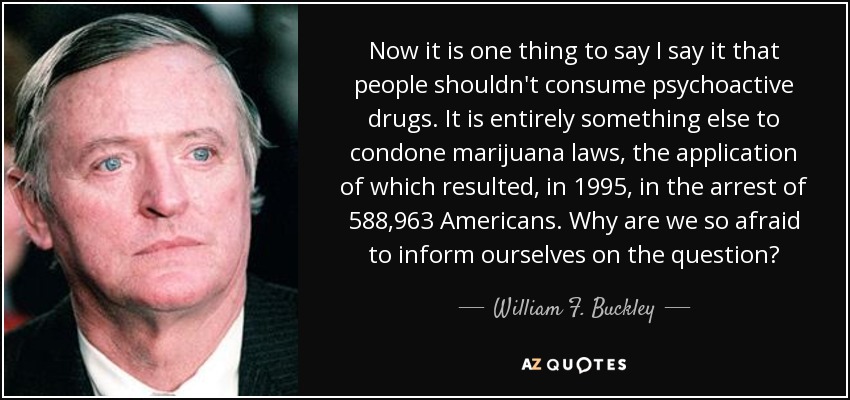 Now it is one thing to say I say it that people shouldn't consume psychoactive drugs. It is entirely something else to condone marijuana laws, the application of which resulted, in 1995, in the arrest of 588,963 Americans. Why are we so afraid to inform ourselves on the question? - William F. Buckley, Jr.