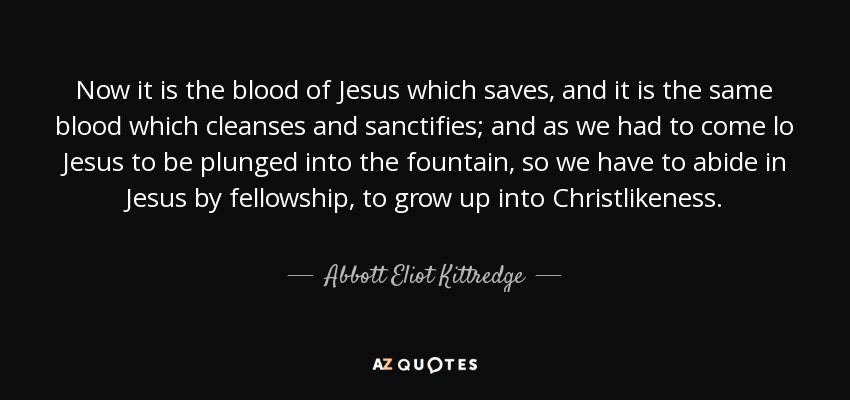 Now it is the blood of Jesus which saves, and it is the same blood which cleanses and sanctifies; and as we had to come lo Jesus to be plunged into the fountain, so we have to abide in Jesus by fellowship, to grow up into Christlikeness. - Abbott Eliot Kittredge