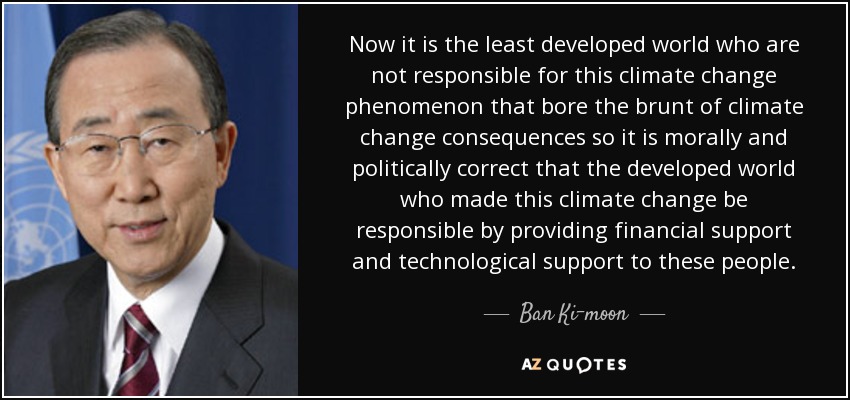Now it is the least developed world who are not responsible for this climate change phenomenon that bore the brunt of climate change consequences so it is morally and politically correct that the developed world who made this climate change be responsible by providing financial support and technological support to these people. - Ban Ki-moon