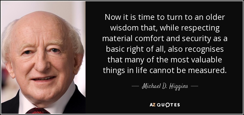 Now it is time to turn to an older wisdom that, while respecting material comfort and security as a basic right of all, also recognises that many of the most valuable things in life cannot be measured. - Michael D. Higgins