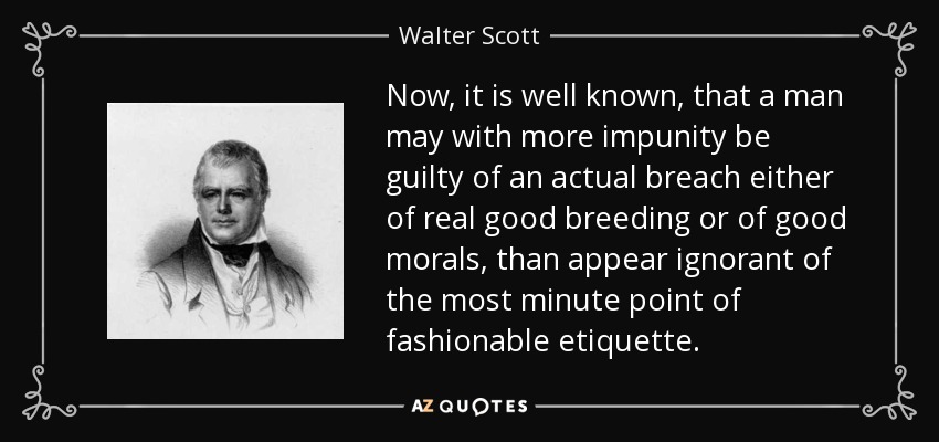 Now, it is well known, that a man may with more impunity be guilty of an actual breach either of real good breeding or of good morals, than appear ignorant of the most minute point of fashionable etiquette. - Walter Scott
