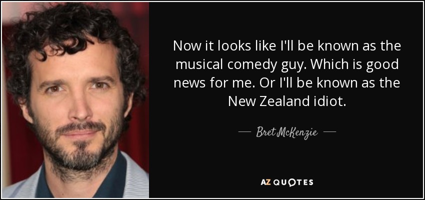 Now it looks like I'll be known as the musical comedy guy. Which is good news for me. Or I'll be known as the New Zealand idiot. - Bret McKenzie