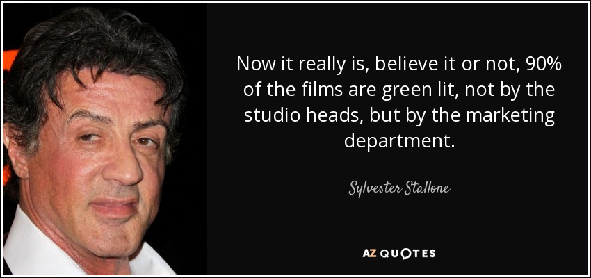 Now it really is, believe it or not, 90% of the films are green lit, not by the studio heads, but by the marketing department. - Sylvester Stallone