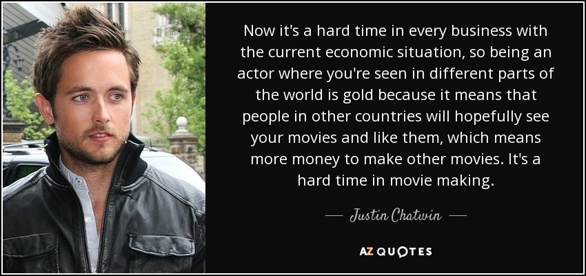 Now it's a hard time in every business with the current economic situation, so being an actor where you're seen in different parts of the world is gold because it means that people in other countries will hopefully see your movies and like them, which means more money to make other movies. It's a hard time in movie making. - Justin Chatwin