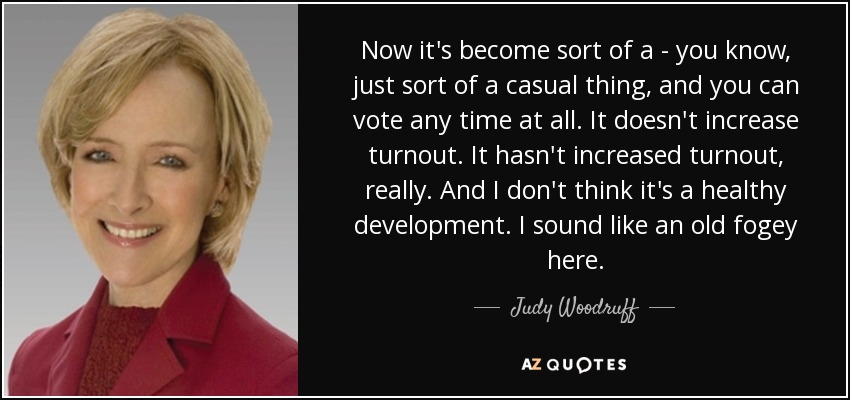 Now it's become sort of a - you know, just sort of a casual thing, and you can vote any time at all. It doesn't increase turnout. It hasn't increased turnout, really. And I don't think it's a healthy development. I sound like an old fogey here. - Judy Woodruff