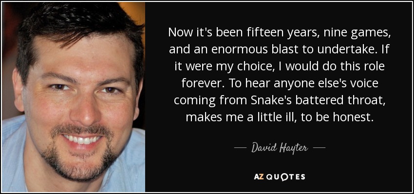 Now it's been fifteen years, nine games, and an enormous blast to undertake. If it were my choice, I would do this role forever. To hear anyone else's voice coming from Snake's battered throat, makes me a little ill, to be honest. - David Hayter