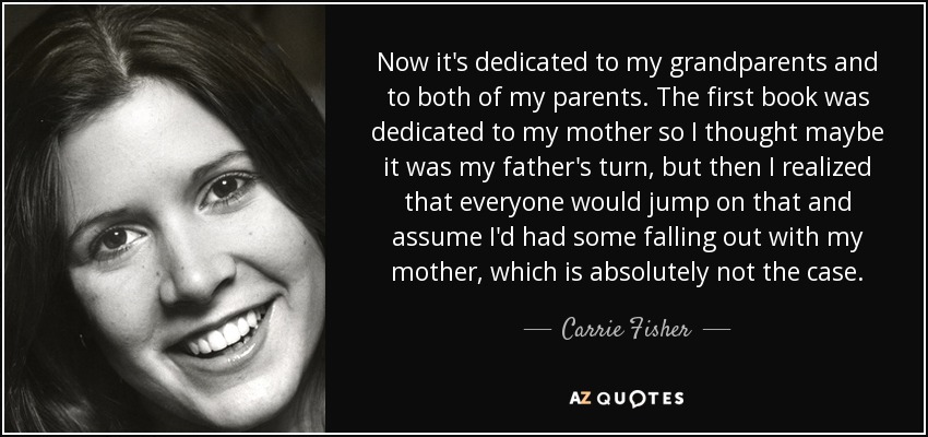 Now it's dedicated to my grandparents and to both of my parents. The first book was dedicated to my mother so I thought maybe it was my father's turn, but then I realized that everyone would jump on that and assume I'd had some falling out with my mother, which is absolutely not the case. - Carrie Fisher