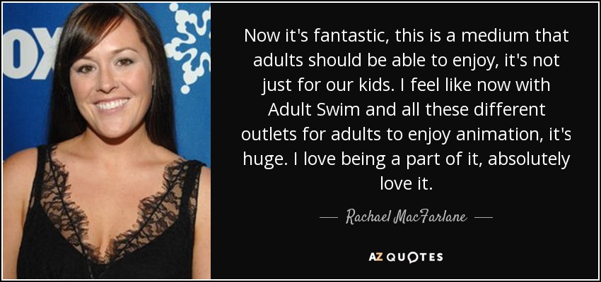 Now it's fantastic, this is a medium that adults should be able to enjoy, it's not just for our kids. I feel like now with Adult Swim and all these different outlets for adults to enjoy animation, it's huge. I love being a part of it, absolutely love it. - Rachael MacFarlane