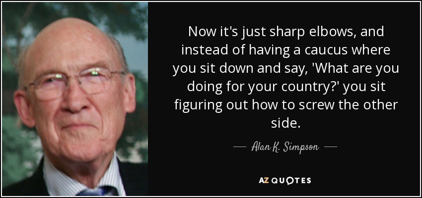 Now it's just sharp elbows, and instead of having a caucus where you sit down and say, 'What are you doing for your country?' you sit figuring out how to screw the other side. - Alan K. Simpson