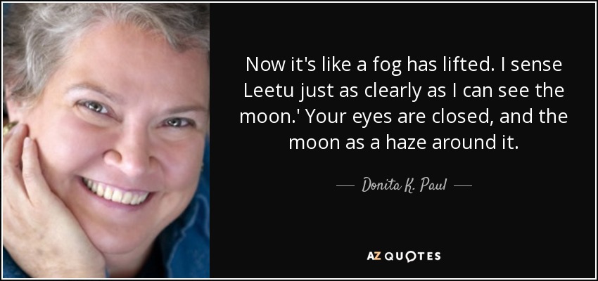 Now it's like a fog has lifted. I sense Leetu just as clearly as I can see the moon.' Your eyes are closed, and the moon as a haze around it. - Donita K. Paul