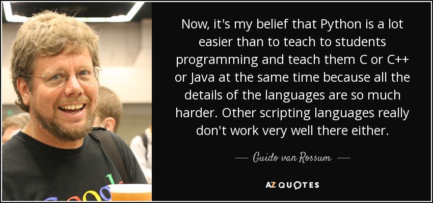 Now, it's my belief that Python is a lot easier than to teach to students programming and teach them C or C++ or Java at the same time because all the details of the languages are so much harder. Other scripting languages really don't work very well there either. - Guido van Rossum