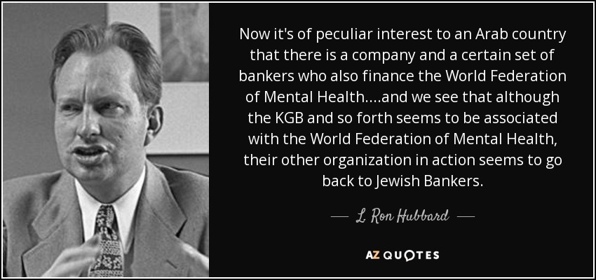 Now it's of peculiar interest to an Arab country that there is a company and a certain set of bankers who also finance the World Federation of Mental Health. ...and we see that although the KGB and so forth seems to be associated with the World Federation of Mental Health, their other organization in action seems to go back to Jewish Bankers. - L. Ron Hubbard