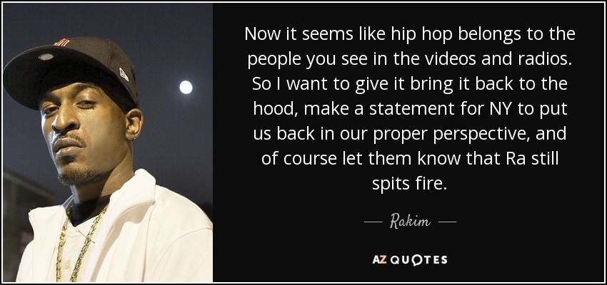 Now it seems like hip hop belongs to the people you see in the videos and radios. So I want to give it bring it back to the hood, make a statement for NY to put us back in our proper perspective, and of course let them know that Ra still spits fire. - Rakim
