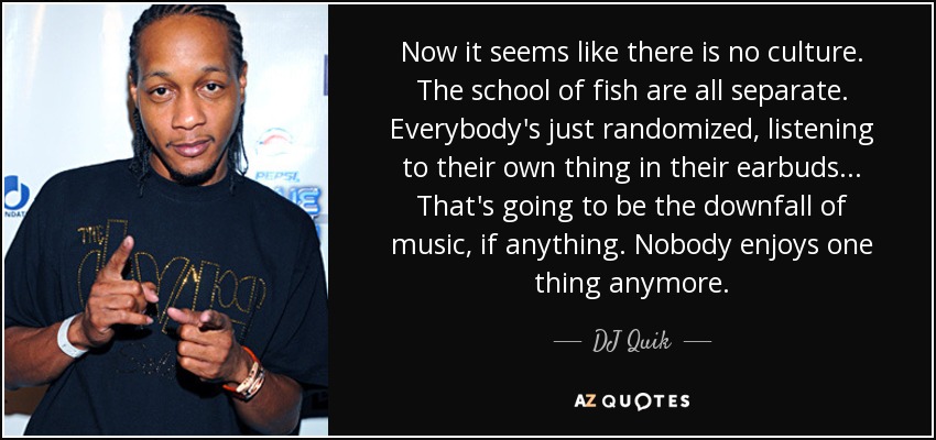 Now it seems like there is no culture. The school of fish are all separate. Everybody's just randomized, listening to their own thing in their earbuds... That's going to be the downfall of music, if anything. Nobody enjoys one thing anymore. - DJ Quik