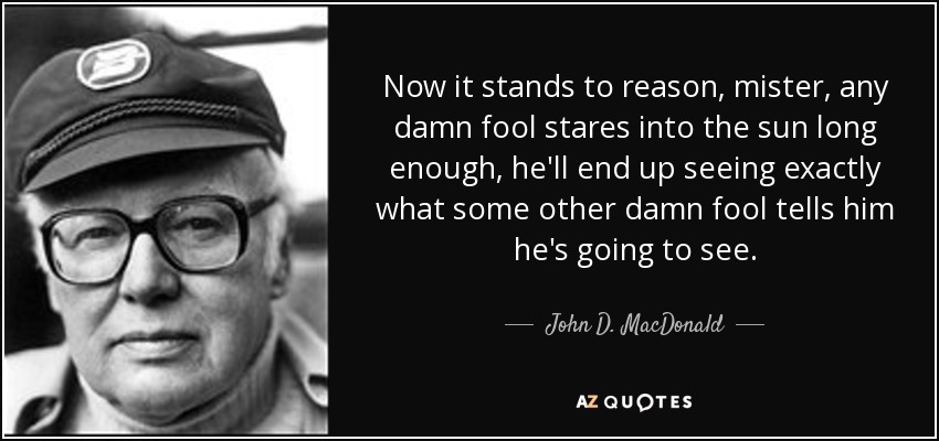 Now it stands to reason, mister, any damn fool stares into the sun long enough, he'll end up seeing exactly what some other damn fool tells him he's going to see. - John D. MacDonald
