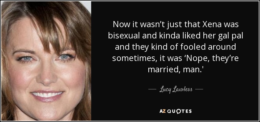 Now it wasn’t just that Xena was bisexual and kinda liked her gal pal and they kind of fooled around sometimes, it was ‘Nope, they’re married, man.' - Lucy Lawless