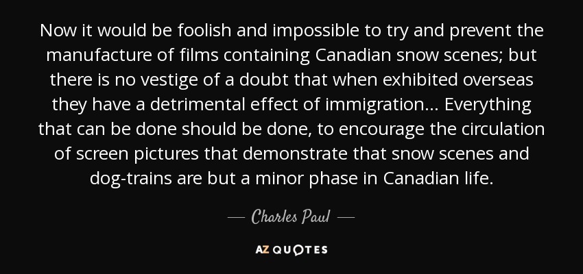 Now it would be foolish and impossible to try and prevent the manufacture of films containing Canadian snow scenes; but there is no vestige of a doubt that when exhibited overseas they have a detrimental effect of immigration . . . Everything that can be done should be done, to encourage the circulation of screen pictures that demonstrate that snow scenes and dog-trains are but a minor phase in Canadian life. - Charles Paul