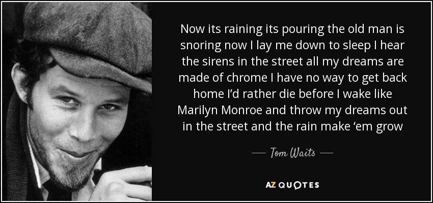 Now its raining its pouring the old man is snoring now I lay me down to sleep I hear the sirens in the street all my dreams are made of chrome I have no way to get back home I’d rather die before I wake like Marilyn Monroe and throw my dreams out in the street and the rain make ‘em grow - Tom Waits