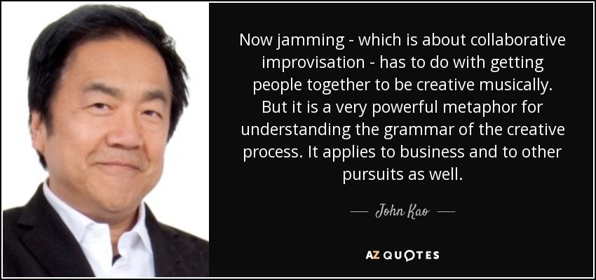Now jamming - which is about collaborative improvisation - has to do with getting people together to be creative musically. But it is a very powerful metaphor for understanding the grammar of the creative process. It applies to business and to other pursuits as well. - John Kao