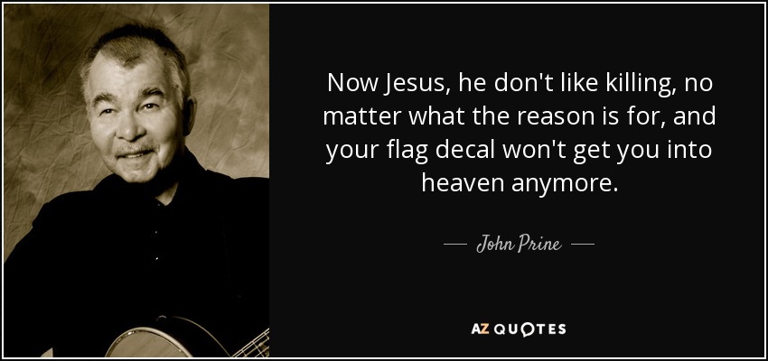 Now Jesus, he don't like killing, no matter what the reason is for, and your flag decal won't get you into heaven anymore. - John Prine