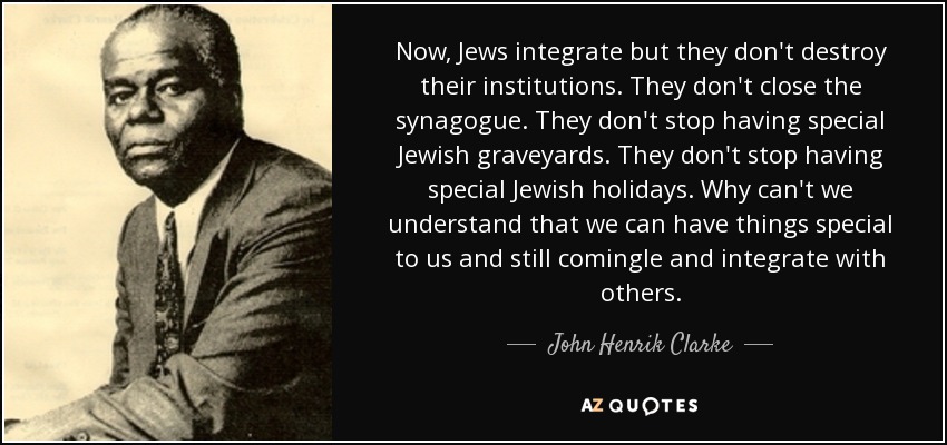 Now, Jews integrate but they don't destroy their institutions. They don't close the synagogue. They don't stop having special Jewish graveyards. They don't stop having special Jewish holidays. Why can't we understand that we can have things special to us and still comingle and integrate with others. - John Henrik Clarke