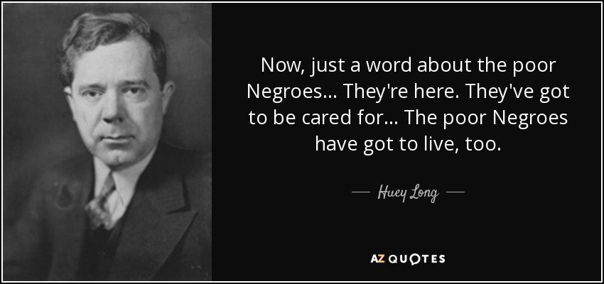 Now, just a word about the poor Negroes... They're here. They've got to be cared for... The poor Negroes have got to live, too. - Huey Long