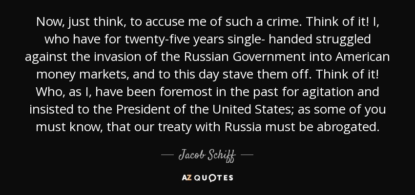 Now, just think, to accuse me of such a crime. Think of it! I, who have for twenty-five years single- handed struggled against the invasion of the Russian Government into American money markets, and to this day stave them off. Think of it! Who, as I, have been foremost in the past for agitation and insisted to the President of the United States; as some of you must know, that our treaty with Russia must be abrogated. - Jacob Schiff