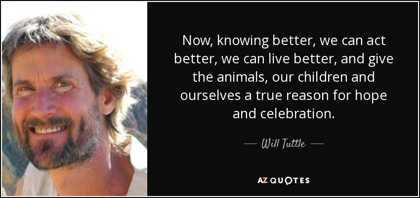 Now, knowing better, we can act better, we can live better, and give the animals, our children and ourselves a true reason for hope and celebration. - Will Tuttle