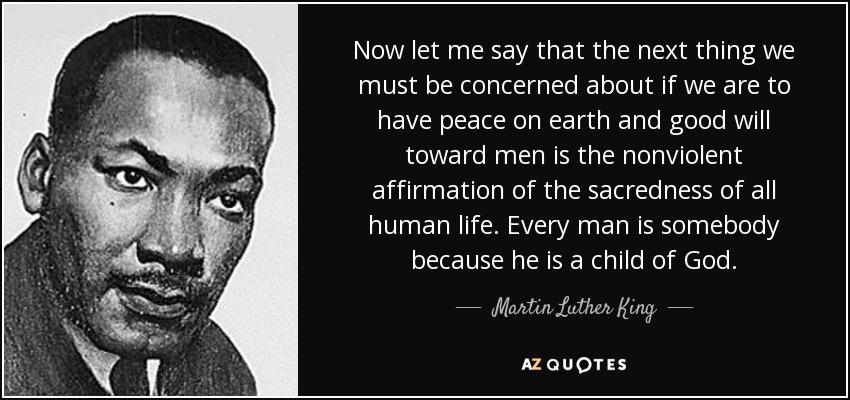 Now let me say that the next thing we must be concerned about if we are to have peace on earth and good will toward men is the nonviolent affirmation of the sacredness of all human life. Every man is somebody because he is a child of God. - Martin Luther King, Jr.