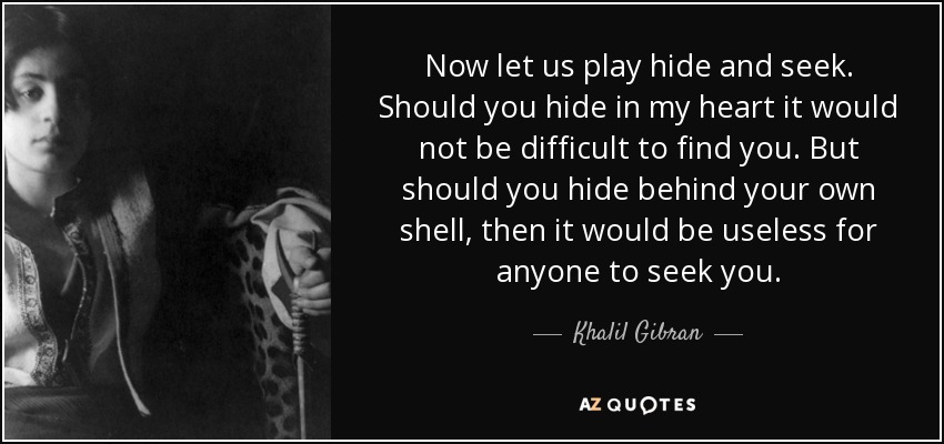 Now let us play hide and seek. Should you hide in my heart it would not be difficult to find you. But should you hide behind your own shell, then it would be useless for anyone to seek you. - Khalil Gibran