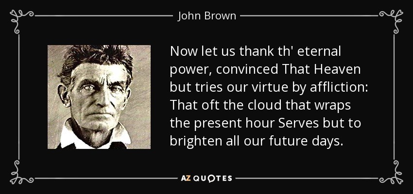 Now let us thank th' eternal power, convinced That Heaven but tries our virtue by affliction: That oft the cloud that wraps the present hour Serves but to brighten all our future days. - John Brown