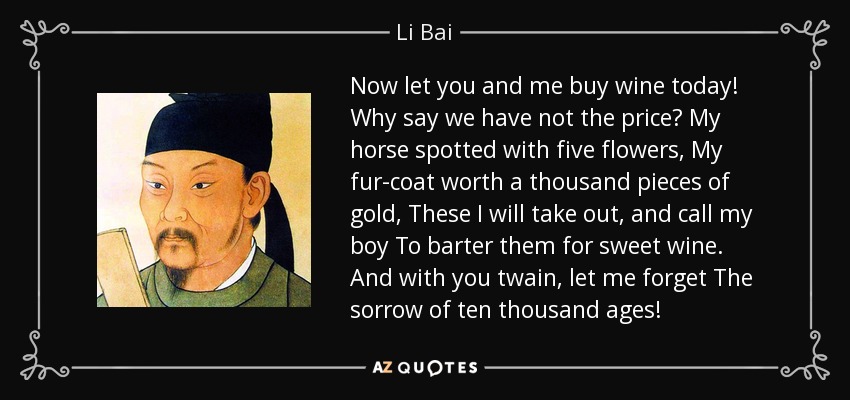 Now let you and me buy wine today! Why say we have not the price? My horse spotted with five flowers, My fur-coat worth a thousand pieces of gold, These I will take out, and call my boy To barter them for sweet wine. And with you twain, let me forget The sorrow of ten thousand ages! - Li Bai