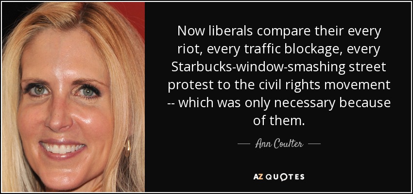 Now liberals compare their every riot, every traffic blockage, every Starbucks-window-smashing street protest to the civil rights movement -- which was only necessary because of them. - Ann Coulter