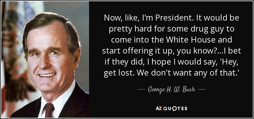 Now, like, I'm President. It would be pretty hard for some drug guy to come into the White House and start offering it up, you know?...I bet if they did, I hope I would say, 'Hey, get lost. We don't want any of that.' - George H. W. Bush